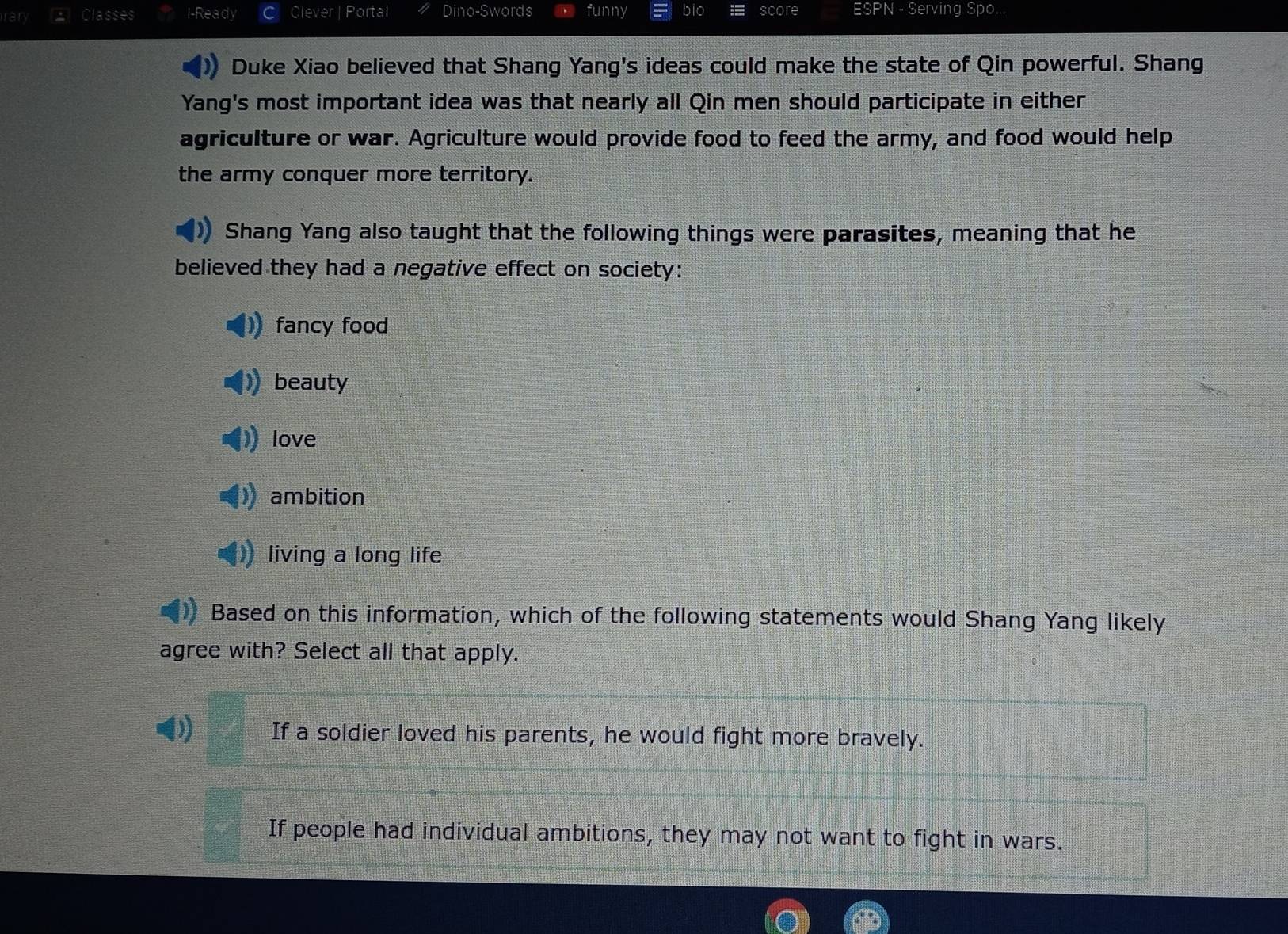 ran Classes I-Ready Clever | Portal Dino-Swords funny bio score ESPN - Serving Spo...
Duke Xiao believed that Shang Yang's ideas could make the state of Qin powerful. Shang
Yang's most important idea was that nearly all Qin men should participate in either
agriculture or war. Agriculture would provide food to feed the army, and food would help
the army conquer more territory.
Shang Yang also taught that the following things were parasites, meaning that he
believed they had a negative effect on society:
fancy food
beauty
love
ambition
living a long life
Based on this information, which of the following statements would Shang Yang likely
agree with? Select all that apply.
If a soldier loved his parents, he would fight more bravely.
If people had individual ambitions, they may not want to fight in wars.