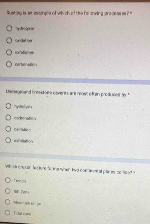 Rusting is an example of which of the following processes?*
hydrolysis
oxidation
exfoliation
carbonation
Underground limestone caverns are most often produced by *
hydrolysis
carbonation
oxidation
exfoliation
Which crustal feature forms when two continental plates collide? *
Trench
Rift Zone
Mountain range
Tidal zone