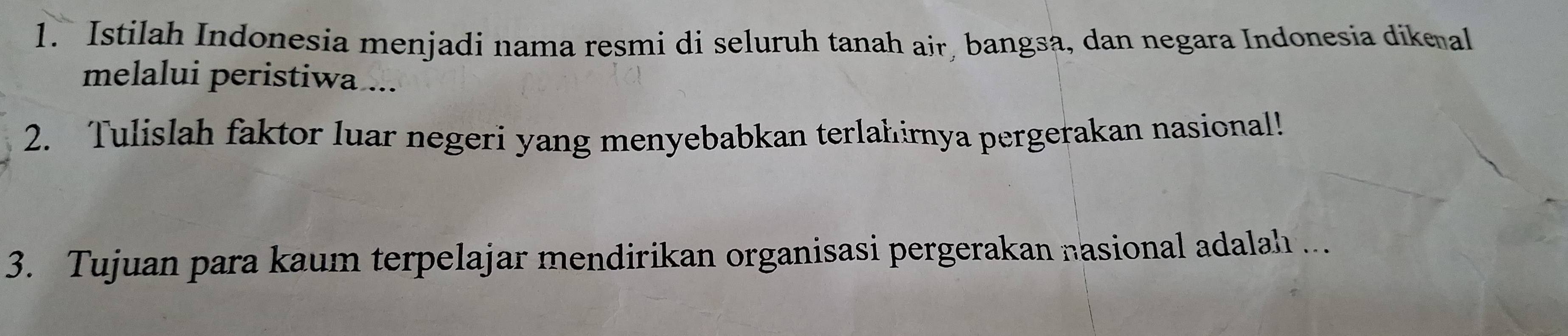 Istilah Indonesia menjadi nama resmi di seluruh tanah air, bangsa, dan negara Indonesia dikeal 
melalui peristiwa ... 
2. Tulislah faktor luar negeri yang menyebabkan terlahirnya pergerakan nasional! 
3. Tujuan para kaum terpelajar mendirikan organisasi pergerakan nasional adalah ...