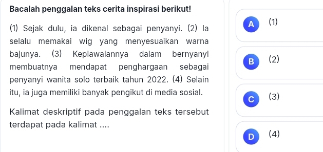 Bacalah penggalan teks cerita inspirasi berikut! 
(1) Sejak dulu, ia dikenal sebagai penyanyi. (2) la A (1) 
selalu memakai wig yang menyesuaikan warna 
bajunya. (3) Kepiawaiannya dalam bernyanyi 
membuatnya mendapat penghargaan sebagai B (2) 
penyanyi wanita solo terbaik tahun 2022. (4) Selain 
itu, ia juga memiliki banyak pengikut di media sosial. (3) 
C 
Kalimat deskriptif pada penggalan teks tersebut 
terdapat pada kalimat .... 
D (4)