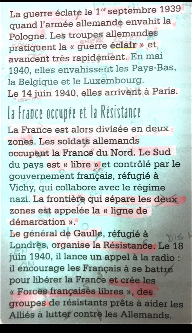 La guerre éclate le 1^(er) septembre 1939 
quand l'armée allemande envahit la 
Pologne. Les troupes allemandes 
pratiquent la « guerre éclair » et 
avancent très rapidement. En mai 
1940, elles envahissent les Pays-Bas, 
la Belgique et le Luxembourg. 
Le 14 juin 1940, elles arrivent à Paris. 
La France occupée et la Résistance 
La France est alors divisée en deux 
zones. Les soldats allemands 
occupent la France du Nord. Le Sud 
du pays est « libre » et contrôlé par le 
gouvernement français, réfugié à 
Vichy, qui collabore avec le régime 
nazi. La frontière qui sépare les deux 
zones est appelée la « ligne de 
démarcation ». 
Le général de Gaulle, réfugié à 
Londres, organise la Résistance. Le 18
juin 1940, il lance un appel à la radio : 
il encourage les Français à se battre 
pour libérer la France et crée les 
« Forces françaises libres », des 
groupes de résistants prêts à aider les 
Alliés à lutter contre les Allemands.