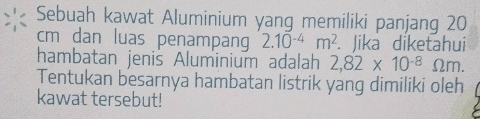 Sebuah kawat Aluminium yang memiliki panjang 20
cm dan luas penampang 2.10^(-4)m^2. Jika diketahui 
hambatan jenis Aluminium adalah 2,82* 10^(-8)Omega m. 
Tentukan besarnya hambatan listrik yang dimiliki oleh 
kawat tersebut!