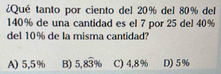 ¿Qué tanto por ciento del 20% del 80% del
140% de una cantidad es el 7 por 25 del 40%
del 10% de la misma cantidad?
A) 5,5% B) 5,8widehat 3% C) 4,8% D) 5%