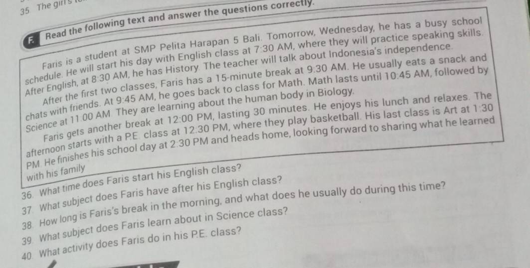 The girl § 
Read the following text and answer the questions correctly. 
Faris is a student at SMP Pelita Harapan 5 Bali. Tomorrow, Wednesday, he has a busy school 
schedule. He will start his day with English class at 7:30 AM, where they will practice speaking skills. 
After English, at 8:30 AM, he has History The teacher will talk about Indonesia's independence. 
After the first two classes, Faris has a 15-minute break at 9:30 AM. He usually eats a snack and 
chats with friends. At 9:45 AM, he goes back to class for Math. Math lasts until 10:45 AM, followed by 
Science at 11.00 AM They are learning about the human body in Biology. 
Faris gets another break at 12:00 PM, lasting 30 minutes. He enjoys his lunch and relaxes. The 
afternoon starts with a PE. class at 12:30 PM, where they play basketball. His last class is Art at 1:30 
PM He finishes his school day at 2:30 P V I and heads home, looking forward to sharing what he learned 
with his family 
36. What time does Faris start his English class? 
37 What subject does Faris have after his English class? 
38. How long is Faris's break in the morning, and what does he usually do during this time? 
39 What subject does Faris learn about in Science class? 
40. What activity does Faris do in his P.E. class?