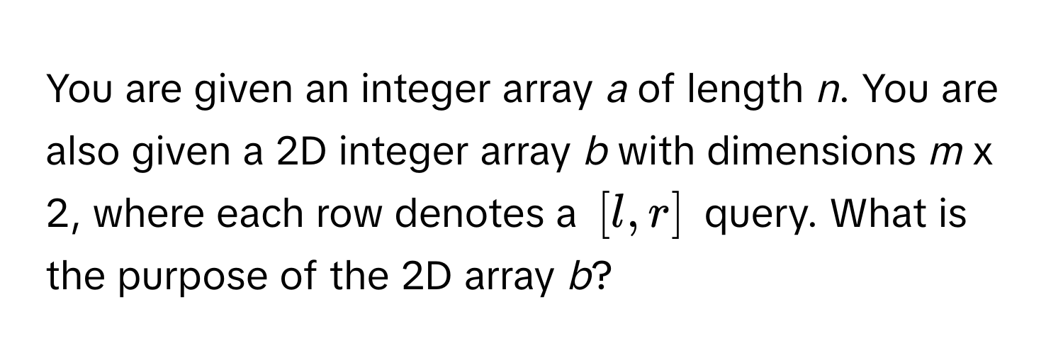 You are given an integer array *a* of length *n*. You are also given a 2D integer array *b* with dimensions *m* x 2, where each row denotes a $[l, r]$ query. What is the purpose of the 2D array *b*?