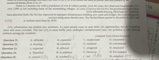 numbered blanks from 21 to 25.
Hanoi is a modem city with a population of over 8 million people. Over the years, the urban area hasgradually (21)
over 3,000 sq km including many of the surrounding villages. As rural (22)move into Ha Noi, the government is providing
more affordable housing. More high-rise buildings
have alua been built. Ha Noi has improved its transport infrastructure, building new roads and bridges. Itis modernising bus
services using more electric ones. The Ha Noi Metro opened to the public in 2021 and
is (23) to include more lines by 2030.
(24), urhanisation has created new problems. As more people come to seek better job opportunities, the city is getting
concern among city residents. (Adapted from Glohal Success) 
more and more crowded. This has (25)_to more traffic jams andhigher unemployment rates. Air pollution is also causing
Question 21. A. afforded B. expanded C. modernised D. concered
Question 22. A. housing B. concerns C. residents D. convenience
Question 23. A. expected B. affected C. imagined D. structured
Question 24. A. Therefore B. In addition C. However D. For example
Question 25. A. related B. resulted C. led D. complied 8