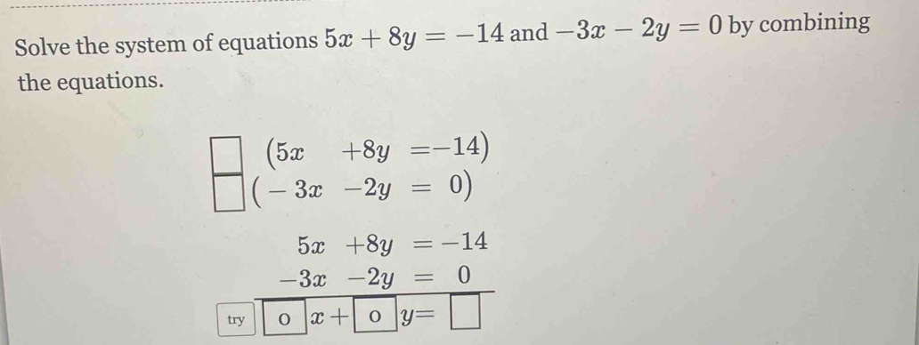 Solve the system of equations 5x+8y=-14 and -3x-2y=0 by combining 
the equations.
(5x+8y=-14)
(-3x-2y=0)
5x+8y=-14
-3x-2y=0
try O x+oy=□