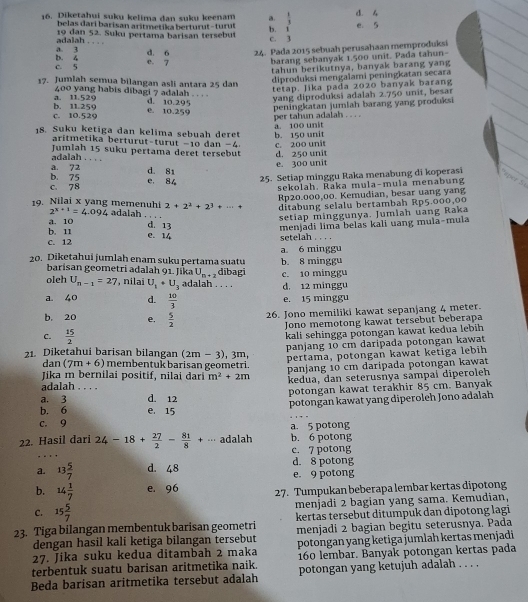 Diketahui suku kelima dan suku keenam a. b. i d. 4 e. 5
belas dari barisan aritmetika berturut - turut  1/3 
_
adalah 19 dan 52. Suku pertama barisan tersebut c. 3
d. 6 24. Pada 2015 sebuah perusahaan memproduksi
b. 4 a. 3 e. 7 barang sebanyak 1.500 unit. Pada tahun-
c. 5
tahun berikutnya, banyak barang yang
17. Jumlah semua bilangan asli antara 25 dan
diproduksi mengalami peningkatan secara
tetap. Jika pada 2020 banyak barang
a. 11.529 400 yang habis dibagi 7 adalah . . . . d. 10.295
yang diproduksi adalah 2.750 unit, besar
c. 10.529 b. 11.259 e. 10.259 peningkatan jumlah barang yang produksi
a. 100 unit per tahun adalah . . . .
18. Suku ketiga dan kelima sebuah deret b. 150 unit
aritmetika berturut-turut -10 dan −4
Jumlah 15 suku pertama deret tersebut d. 250 unit c. 200 unit
adalah . . . .
b. 75 a. 72 d. 81 e. 300 unit
c. 78 e. 8  25. Setiap minggu Raka menabung di koperasi sper 5
sekolah, Raka mula-mula menabung
Rp20.000,00. Kemudian, besar uang yang
19. Nilai x yang memenuhi 2+2^2+2^3+·s + ditabung selalu bertambah Rp5.000,00
2^(x+1)=4.094 adalah . .
b. 11 d. 13 setiap minggunya. Jumlah uang Raka
a. 10
menjadi lima belas kali uang mula-mula
c. 12 e. 14 setelah . . . .
a 6 minggu
20. Diketahui jumlah enam suku pertama suatu b. 8 minggu
barisan geometri adalah 91. Jika U_n+2 dibagi
oleh U_n-1=27 , nilai U_1+U_3 adalah . . . . d. 12 minggu c. 10 minggu
a 40 d.  10/3  e. 15 minggu
b. 20 e.  5/2  26. Jono memiliki kawat sepanjang 4 meter.
Jono memotong kawat tersebut beberapa
C.  15/2 
kali sehingga pōtongan kawat kedua lebih
panjang 10 cm daripada potongan kawat
21. Diketahui barisan bilangan (2m-3) , 3m,
Jika m bernilai positif, nilai dari m^2+2m pertama, potongan kawat ketiga lebih
dan (7m+6) membentuk barisan geometri.
panjang 10 cm daripada potongan kawat
kedua, dan seterusnya sampai diperoleh
adalah . . . .
a. 3 _d. 12 potongan kawat terakhir 85 cm. Banyak
potongan kawat yang diperoleh Jono adalah
b. 6 e. 15
c. 9 a. 5 potong
22. Hasil dari 24-18+ 27/2 - 81/8 +·s adalah b. 6 potong
c. 7 potong
a. 13 5/7  d. 48 e. 9 potong d. 8 potong
b. 14 1/7  e. 96 27. Tumpukan beberapa lembar kertas dipotong
C. 15 5/7  menjadi 2 bagian yang sama. Kemudian,
kertas tersebut ditumpuk dan dipotong lagi
23. Tiga bilangan membentuk barisan geometri menjadi 2 bagian begitu seterusnya. Pada
dengan hasil kali ketiga bilangan tersebut
27. Jika suku kedua ditambah 2 maka potongan yang ketiga jumlah kertas menjadi
terbentuk suatu barisan aritmetika naik. 160 lembar. Banyak potongan kertas pada
Beda barisan aritmetika tersebut adalah potongan yang ketujuh adalah . . . .