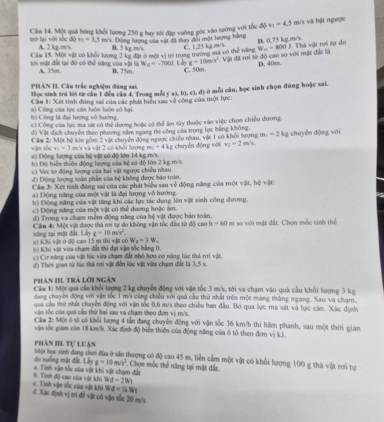 Một quả bóng khối lương 250 g bay tới đập vuông góc vào tường với tốc độ v_1=4,5m/s và bật ngược
trở lại với tốc độ v_2=3.5 m/s. Động lượng của vật đã thay đổi một lượng bằng
A. 2 kg.m/s. B. 5 kg.m/s.
C. 1,25 kg.m/s. D. 0,75 kg.m/s.
Câu 15. Một vật có khối lượng 2 kg đặt ở một vị trí trọng trường mà có thể năng W_11=800J. Thả vật rơi tự do
tới mặt đất tại đó có thể năng của vật là W_t2=-700J. Lấy g=10m/s^2. Vật đã rơi từ độ cao so với mặt đất là
D. 40m.
A. 35m. B. 75m.
C. 50m.
PHÀN II. Câu trắc nghiệm đúng sai.
Học sinh trả lời từ câu 1 đến câu 4. Trong mỗi ý a), b), c), d) ở mỗi câu, học sinh chọn đúng hoặc sai.
Câu 1: Xét tính đúng sai của các phát biểu sau về công của một lực:
a) Công của lực cản luôn luôn có hại.
b) Công là đại lượng vô hướng.
c) Công của lực ma sát có thể dương hoặc có thể âm tùy thuộc vào việc chọn chiều dương.
d) Vật dịch chuyển theo phương nằm ngang thì công của trọng lực bằng không.
Câu 2: Một hệ kín gồm 2 vật chuyển động ngược chiều nhau, vật 1 có khối lượng m_1=2kg chuyển động với
vận tốc v_1=3m/ s và vật 2 có khối lượng m_2=4 kg chuyền động với v_2=2m/s.
a) Động lượng của hệ vật có độ lớn 14 kg.m/s.
b) Độ biến thiên động lượng của hệ có độ lớn 2 kg.m/s.
c) Vec tơ động lượng của hai vật ngược chiều nhau.
d) Động lượng toàn phần của hệ không được bảo toàn.
Câu 3: Xét tính đúng sai của các phát biểu sau về động năng của một vật, hệ vật:
a) Động năng của một vật là đại lượng vô hướng.
b) Động năng của vật tăng khi các lực tác dụng lên vật sinh công dương.
c) Động năng của một vật có thể dương hoặc âm.
d) Trong va chạm mềm động năng của hệ vật được bảo toàn.
Câu 4: Một vật được thả rơi tự do không vận tốc đầu từ độ cao h=60m so với mặt đất. Chọn mốc tính thế
năng tại mặt đất. Lấy g=10m/s^2.
a) Khi vật ở độ cao 15 m thì vật có W_d=3W_t.
b) Khi vật vừa chạm đất thì đạt vận tốc bằng 0.
c) Cơ năng của vật lúc vừa chạm đất nhỏ hơn cơ năng lúc thả rơi vật.
d) Thời gian từ lúc thả rơi vật đến lúc vật vừa chạm đất là 3,5 s.
phảN III TRẢ LờI ngắn
Câu 1: Một quả cầu khối lượng 2 kg chuyển động với vận tốc 3 m/s, tới va chạm vào quả cầu khối lượng 3 kg
đang chuyên động với vận tốc 1 m/s cùng chiều với quả cầu thứ nhất trên một máng thẳng ngang. Sau va chạm,
quả cầu thứ nhất chuyển động với vận tốc 0,6 m/s theo chiều ban đầu. Bỏ qua lực ma sát và lực cản. Xác định
vận tốc của quả câu thứ hai sau va chạm theo đơn vị m/s.
Câu 2: Một ô tô có khối lượng 4 tấn đang chuyển động với vận tốc 36 km/h thì hãm phanh, sau một thời gian
vận tốc giám còn 18 km/h. Xác định độ biến thiên của động năng của ô tô theo đơn vị kJ.
phần III Tự luận
Một học sinh đang chơi đùa ở sân thượng có độ cao 45 m, liền cầm một vật có khối lượng 100 g thả vật rơi tự
do xuống mặt đất. Lấy g=10m/s^2. Chọn mốc thế năng tại mặt đất.
a. Tính vận tốc của vật khi vật chạm đất
b. Tính độ cao của vật khi Wd=2Wt
c. Tính vận tốc của vật khi Wd=1/4Wt
đ. Xác định vị trí đề vật có vận tốc 20 m/s