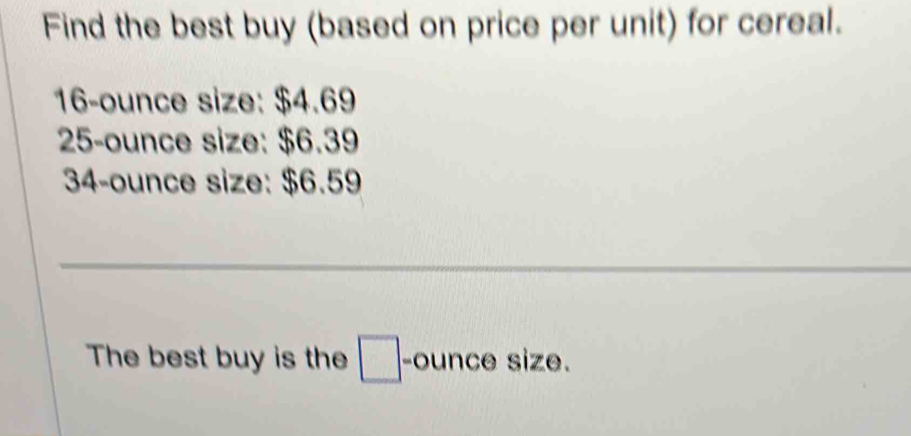 Find the best buy (based on price per unit) for cereal.
16-ounce size: $4.69
25-ounce size: $6.39
34-ounce size: $6.59
_ 
The best buy is the □ -ounce size.