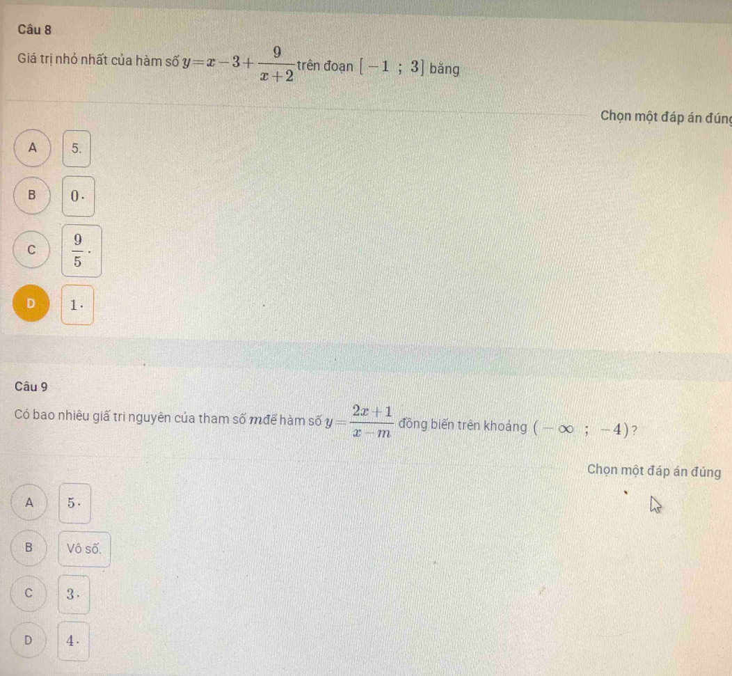 Giá trị nhỏ nhất của hàm số y=x-3+ 9/x+2  trên đoạn [-1;3] bǎng
Chọn một đáp án đúng
A 5.
B 0.
C  9/5 ·
D 1.
Câu 9
Có bao nhiêu giấ trì nguyên của tham Swidehat O mđể hàm số y= (2x+1)/x-m  đồng biến trên khoảng (-∈fty ;-4) ?
Chọn một đáp án đúng
A 5.
B Vô số.
C 3.
D 4.