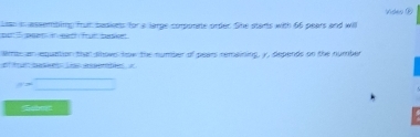 Lims assemting fut sadiens for a large corporate order. She starts with 66 pears and will Video ⑩ 
las an equation that snov how the number of pears remaining, y, depends on the number 
a 
σ > 
abmt