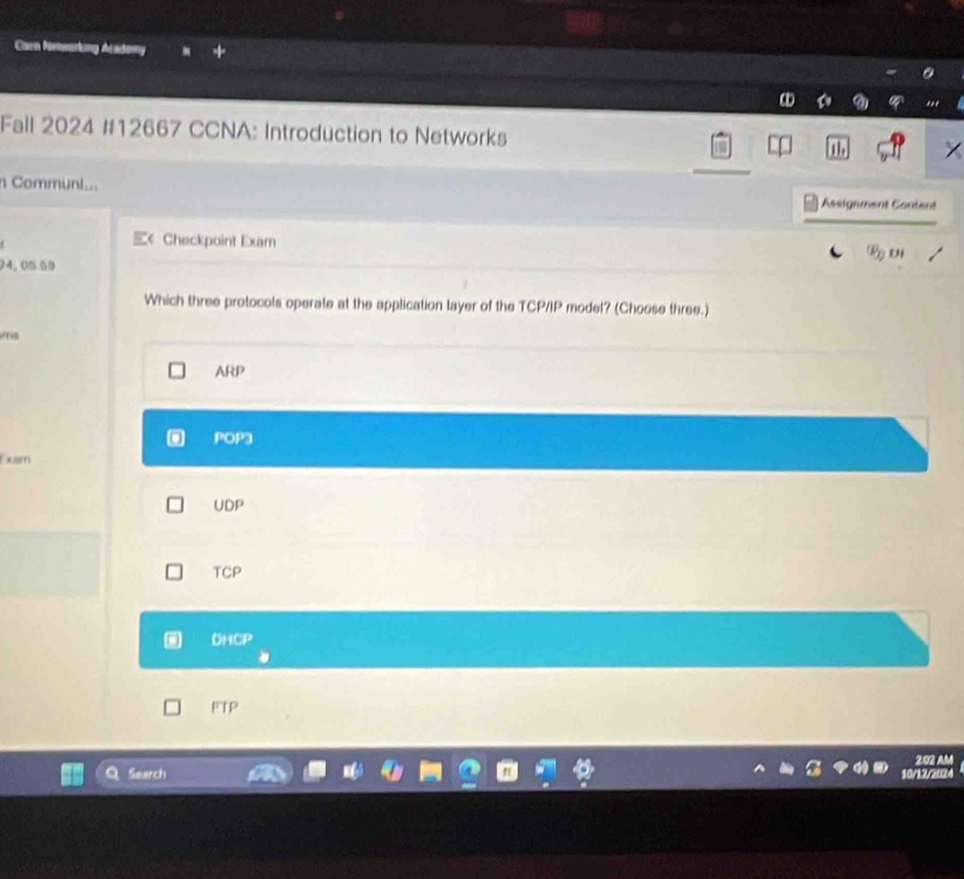 Claen Nonwarking dcadory
Fall 2024 #12667 CCNA: Introduction to Networks
n Commun.. Assignment Content
« Checkpoint Exam R en
24,0559
Which three protocols operate at the application layer of the TCP/IP model? (Choose three.)
mo
ARP
POP3
Exam
UDP
TCP
DHCP
FTP
2:03 AM
Search 10/12/2024