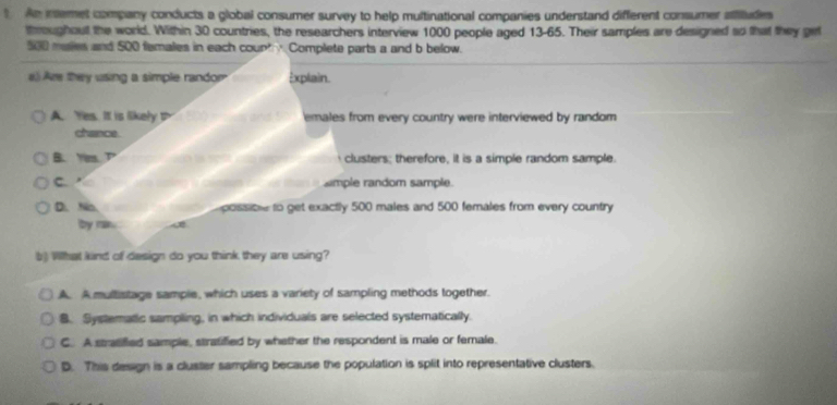 An inemet company conducts a global consumer survey to help multinational companies understand different consumer atitudes
thmroughout the world. Within 30 countries, the researchers interview 1000 people aged 13-65. Their samples are designed so that they get
500 males and 500 females in each coup Complete parts a and b below.
#) Are they using a simple randor Explain.
A. Yes. It is likely D emales from every country were interviewed by random 
chance.
B.Yms. clusters; therefore, it is a simple random sample.
C. simple random sample.
D.No. possio to get exactly 500 males and 500 females from every country
by rain.
b ) What kind of design do you think they are using?
A. A multistage sample, which uses a variety of sampling methods together.
B. Systematic sampling, in which individuals are selected systematically.
C. A stratifled sample, stratified by whether the respondent is male or female.
D. This design is a cluster sampling because the population is split into representative clusters.