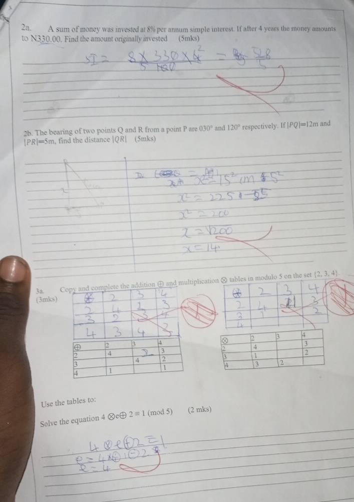 A sum of money was invested at 8% per annum simple interest. If after 4 years the money amounts 
to N330.00. Find the amount originally invested (5mks) 
__ 
_ 
_ 
_ 
_ 
_ 
_ 
_ 
_ 
_ 
_ 
_ 
_ 
_ 
2b. The bearing of two points Q and R from a point P are 030° and 120° respectively. If |PQ|=12m and
|PR|=5m , find the distance |QR| (5mks) 
_ 
_ 
3a. Copy and complete the addition ⊕ and multiplicatihe set  2,3,4. 
(3mks) 
Use the tables to: 
_ 
Solve the equation 4otimes eoplus 2equiv 1 (mod 5) (2 mks) 
_ 
_ 
_ 
_ 
_