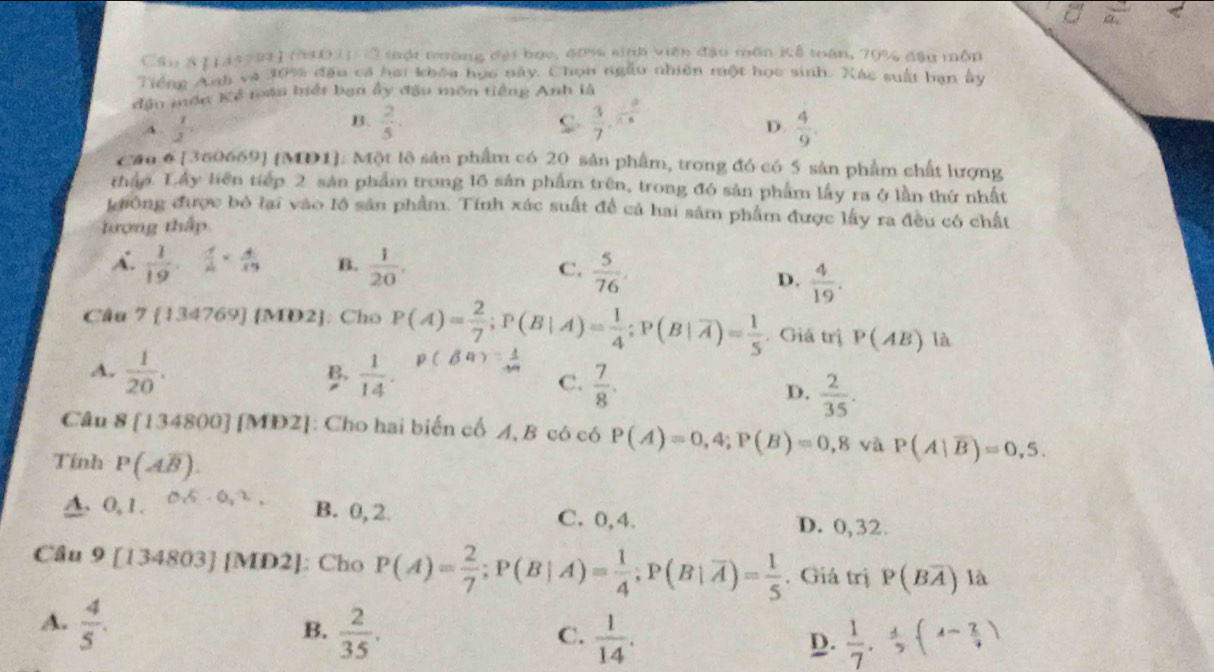 Cầu & [145791 1 (01) C sột nường đại bạc, đ0% sinh viên đầu môn Kể toàn, 70% đầu môp
Tiếng Anh và 30% đầu cả hai khóa họa này. Chọn ngẫu nhiên một học sinh. Xác suất bạn ấy
đầu mớn Kế tán biết bạn ấy đầu môn tiếng Anh là
B.  2/5 .  3/7 . 2/15 
D.
A .  1/2   4/9 .
Cầu 6 [360669] [MD1]. Một lê sản phẩm có 20 sản phẩm, trong đó có 5 sản phẩm chất lượng
thập. Lây liên tiếp 2 sản phẩm trong l6 sản phẩm trên, trong đó sản phẩm lấy ra ở lần thứ nhất
kđiông được bỏ lai vào lồ sản phẩm. Tính xác suất để cả hai sảm phẩm được lấy ra đều có chất
tượng thấp
A.  1/19 . 1/4 = 4/19  B.  1/20 . C.  5/76 .
D.  4/19 .
Câu 7 134769][MD2] : Cho P(A)= 2/7 ;P(B|A)= 1/4 ;P(B|overline A)= 1/5 . Giá trị P(AB) là
A.  1/20 .  1/14 .
B
C.  7/8 .
D.  2/35 .
Câu 8[134800][MD2] : Cho hai biến cố A, B có có P(A)=0,4;P(B)=0,8 và P(A|overline B)=0,5.
Tính P(Aoverline B).
A 0,1. 0.5· 0.2, B. 0,2 C. 0,4. D. 0,32.
Cầu 9[134803] [MD2]: Cho P(A)= 2/7 ;P(B|A)= 1/4 ;P(B|overline A)= 1/5 . Giả trị P(Boverline A) là
A.  4/5 .
B.  2/35 .  1/14 .  1/7 , 4/5 (4- 2/9 )
C.
D