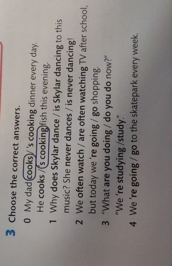 Choose the correct answers. 
0 My dad cooks)/ 's cooking dinner every day. 
He cooks /(s cooking)fish this evening. 
1 Why does Skylar dance / is Skylar dancing to this 
music? She never dances / is never dancing! 
2 We often watch / are often watching TV after school, 
but today we 're going / go shopping. 
3 “What are you doing / do you do now?” 
“We ’re studying /study.” 
4 We 're going / go to the skatepark every week.
