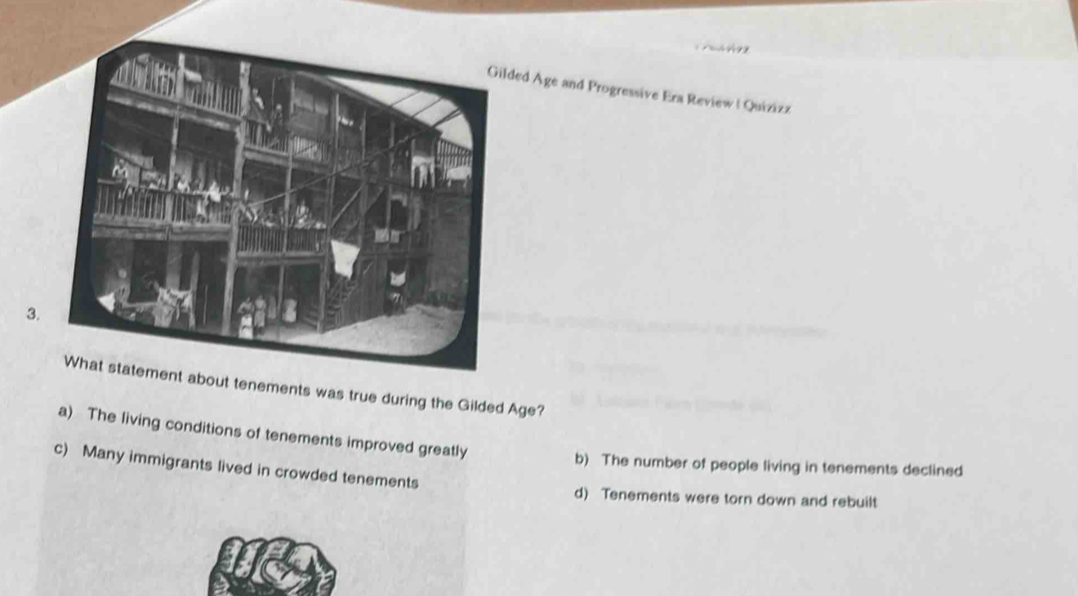 ded Age and Progressive Era Review | Quizizz
3
Gilded Age?
a) The living conditions of tenements improved greatly
b) The number of people living in tenements declined
c) Many immigrants lived in crowded tenements
d) Tenements were torn down and rebuilt