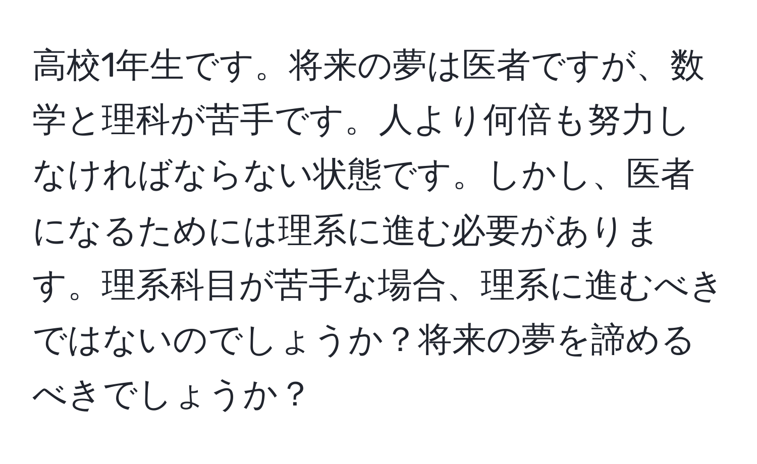 高校1年生です。将来の夢は医者ですが、数学と理科が苦手です。人より何倍も努力しなければならない状態です。しかし、医者になるためには理系に進む必要があります。理系科目が苦手な場合、理系に進むべきではないのでしょうか？将来の夢を諦めるべきでしょうか？