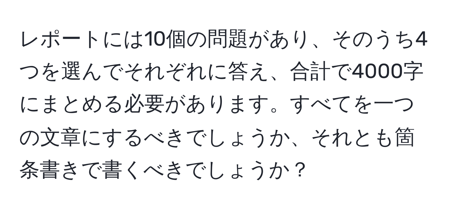 レポートには10個の問題があり、そのうち4つを選んでそれぞれに答え、合計で4000字にまとめる必要があります。すべてを一つの文章にするべきでしょうか、それとも箇条書きで書くべきでしょうか？