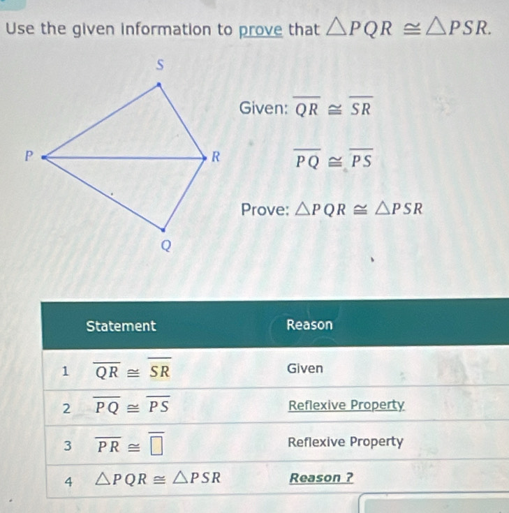 Use the given information to prove that △ PQR≌ △ PSR. 
Given: overline QR≌ overline SR
overline PQ≌ overline PS
Prove: △ PQR≌ △ PSR
Statement Reason 
1 overline QR≌ overline SR Given 
2 overline PQ≌ overline PS Reflexive Property 
3 overline PR≌ overline □  Reflexive Property 
4 △ PQR≌ △ PSR Reason ?