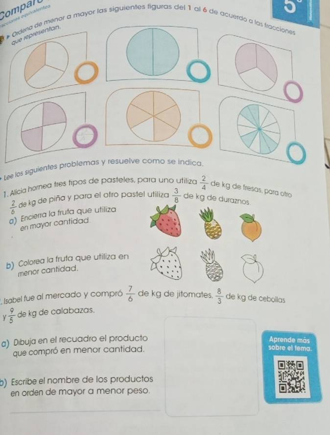 Compall 
e oquiva lentes
5°
* Ordena de menor a mayor las siguientes figuras del 1 al 6 de acuerdo a las fraccios 
que réprésentan. 
Lee los siguientes problemas y resuelve como se indica. 
1. Alicia horea três tipos de pasteles, para uno utiliza  2/4  de kg de fresas, para otro
 2/6  de kg de piña y para el otro pastel utiliza  3/8  de kg de duraznos. 
a) Encierra la fruta que utiliza 
en mayor cantidad. 
b) Colorea la fruta que utiliza en 
menor cantidad. 
L Isabel fue al mercado y compró  7/6  de kg de jitomates.  8/3  de kg de cebollas 
Y  9/5  de kg de calabazas. 
a) Dibuja en el recuadro el producto Aprende más 
que compró en menor cantidad. 
sobre el tema. 
b) Escribe el nombre de los productos 
en orden de mayor a menor peso. 
_ 
_