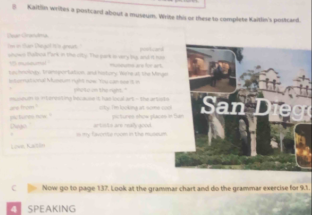 Kaitlin writes a postcard about a museum. Write this or these to complete Kaitlin's postcard. 
Dear Grandma. 
I'm in San Diegol It's great." postcard 
shows Balboa Park in the city. The park is very big, and it has 
15 museumal ' musoums are for art. 
technology, transportation, and history. We're at the Mingei 
International Museum right now. You can see it in 
3 _photo on the right." 
museum is interesting because it has local art - the artists . 
are from ? _city. I'm looking at some cool 
pictures now." _pictures show places in 
Diego. "_ artists are really good. 
_ 
is my favorite room in the museum. 
Love, Kaitän 
C Now go to page 137. Look at the grammar chart and do the grammar exercise for 9.1. 
A SPEAKING