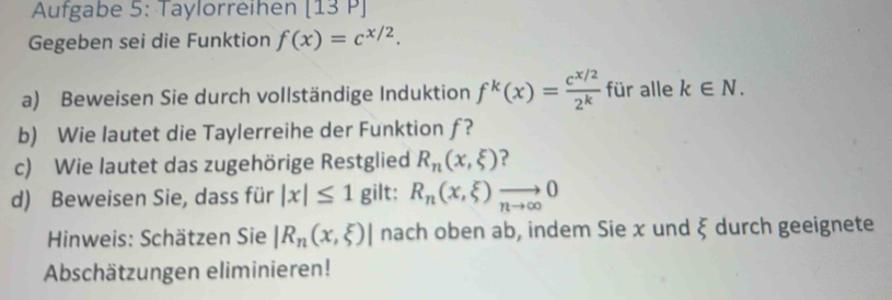 Aufgabe 5: Taylorreihen [13P] 
Gegeben sei die Funktion f(x)=c^(x/2). 
a) Beweisen Sie durch vollständige Induktion f^k(x)= (e^(x/2))/2^k  für alle k∈ N. 
b) Wie lautet die Taylerreihe der Funktion ƒ? 
c) Wie lautet das zugehörige Restglied R_n(x,xi ) ? 
d) Beweisen Sie, dass für |x|≤ 1 gilt: R_n(x,xi )to 0
Hinweis: Schätzen Sie |R_n(x,xi )| nach oben ab, indem Sie x und xi durch geeignete 
Abschätzungen eliminieren!