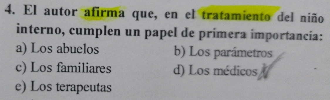 El autor afirma que, en el tratamiento del niño
interno, cumplen un papel de primera importancia:
a) Los abuelos b) Los parámetros
c) Los familiares d) Los médicos
e) Los terapeutas