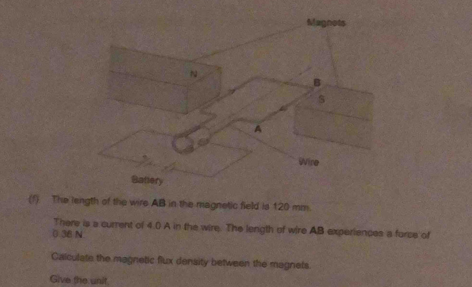 The length of the wire AB in the magnetic field is 120 mm. 
There is a current of 4.() A in the wire. The length of wire AB experiences a force of
0.36 N
Calculate the magnetic flux density between the magnets. 
Give the unit.