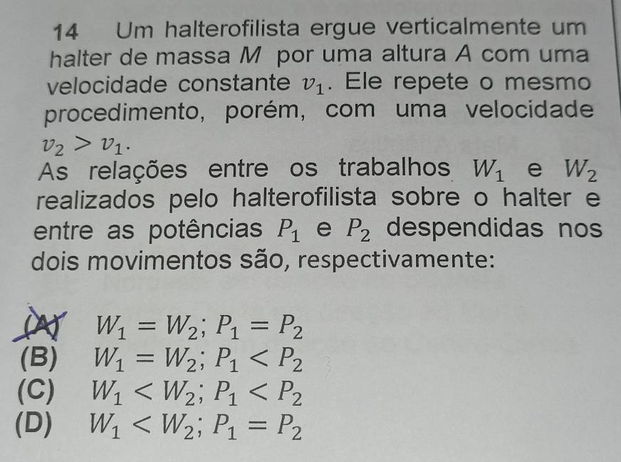 Um halterofilista ergue verticalmente um
halter de massa M por uma altura A com uma
velocidade constante v_1. Ele repete o mesmo
procedimento, porém, com uma velocidade
v_2>v_1. 
As relações entre os trabalhos W_1 e W_2
realizados pelo halterofilista sobre o halter e
entre as potências P_1 e P_2 despendidas nos
dois movimentos são, respectivamente:
a W_1=W_2; P_1=P_2
(B) W_1=W_2; P_1
(C) W_1 ; P_1
(D) W_1 ; P_1=P_2