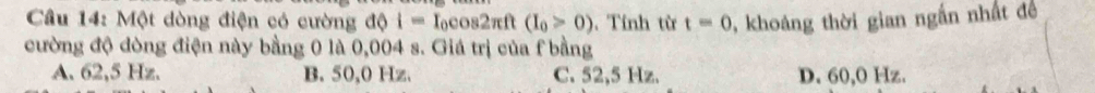 Cầu 14: Một dòng điện có cường độ i=I_0cos 2π ft(I_0>0). Tính từ t=0 , khoáng thời gian ngắn nhất đề
cường độ dòng điện này bằng 0 là 0,004 s. Giá trị của f bằng
A. 62,5 Hz. B. 50,0 Hz. C. 52,5 Hz. D. 60,O Hz.