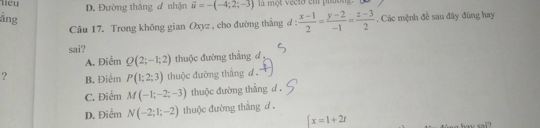 meu vector u=-(-4;2;-3) là một vecto ch phường.
D. Đường thắng đ nhận
ằng . Các mệnh đề sau đây đúng hay
Câu 17. Trong không gian Oxyz , cho đường thẳng đ :  (x-1)/2 = (y-2)/-1 = (z-3)/2 
sai?
A. Điểm Q(2;-1;2) thuộc đường thắng d 
? thuộc đường thắng d .
B. Điểm P(1;2;3)
C. Điểm M(-1;-2;-3) thuộc đường thẳng d.
D. Điểm N(-2;1;-2) thuộc đường thẳng d .
∈t x=1+2t
hay sai?