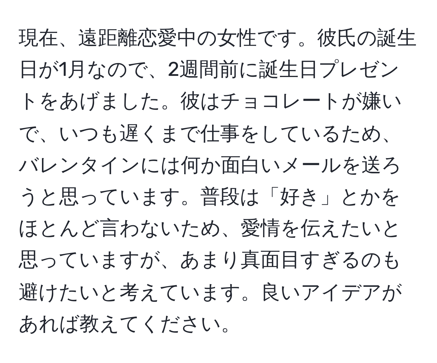 現在、遠距離恋愛中の女性です。彼氏の誕生日が1月なので、2週間前に誕生日プレゼントをあげました。彼はチョコレートが嫌いで、いつも遅くまで仕事をしているため、バレンタインには何か面白いメールを送ろうと思っています。普段は「好き」とかをほとんど言わないため、愛情を伝えたいと思っていますが、あまり真面目すぎるのも避けたいと考えています。良いアイデアがあれば教えてください。