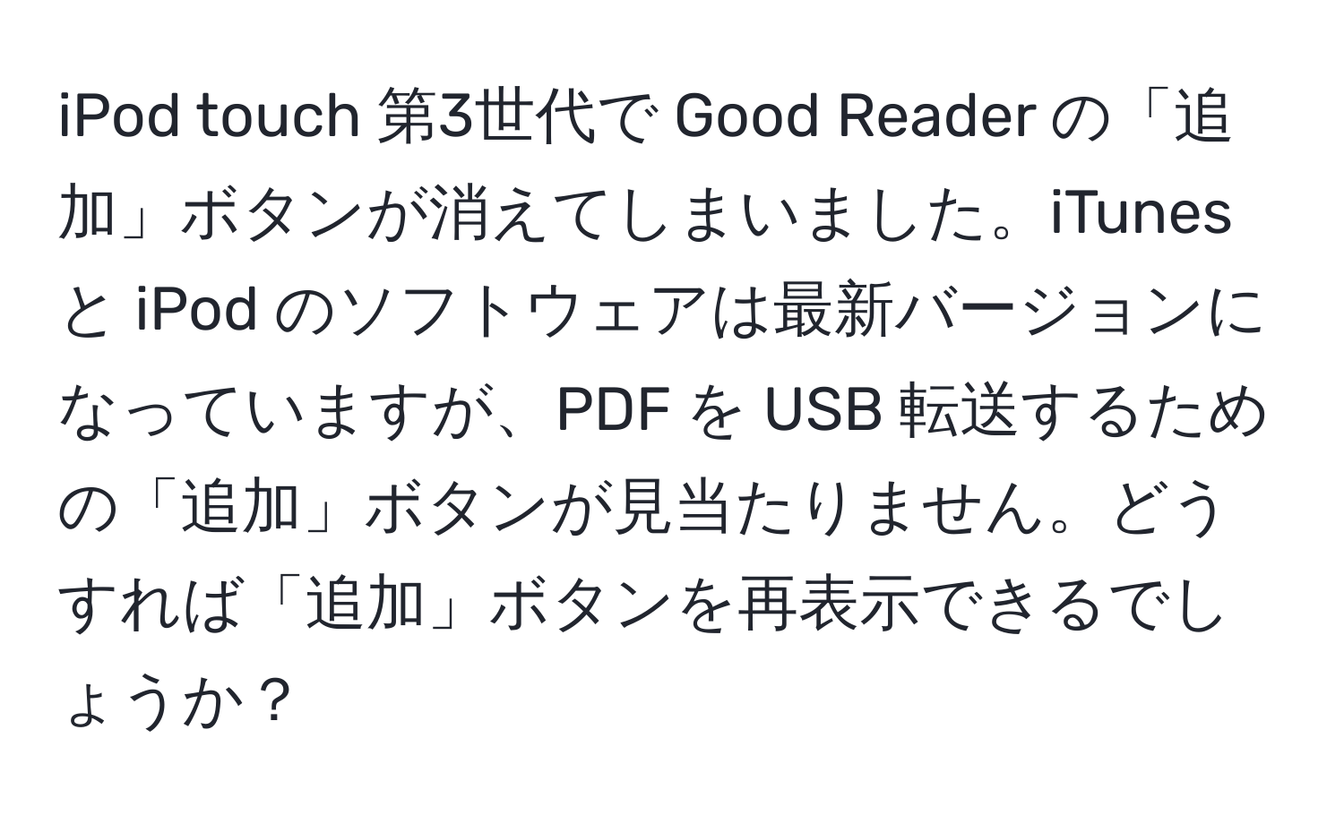 iPod touch 第3世代で Good Reader の「追加」ボタンが消えてしまいました。iTunes と iPod のソフトウェアは最新バージョンになっていますが、PDF を USB 転送するための「追加」ボタンが見当たりません。どうすれば「追加」ボタンを再表示できるでしょうか？