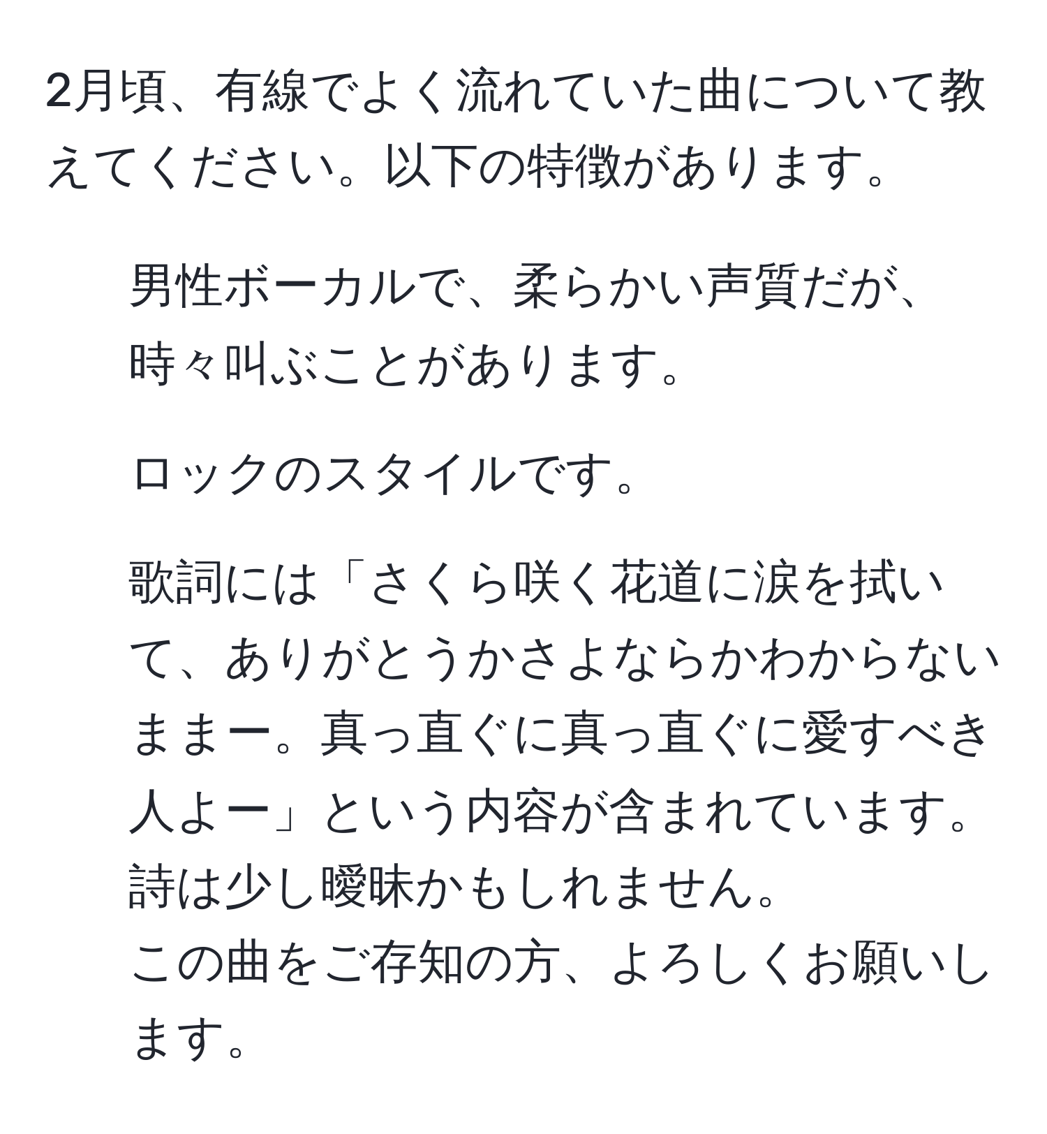 2月頃、有線でよく流れていた曲について教えてください。以下の特徴があります。  
- 男性ボーカルで、柔らかい声質だが、時々叫ぶことがあります。  
- ロックのスタイルです。  
- 歌詞には「さくら咲く花道に涙を拭いて、ありがとうかさよならかわからないままー。真っ直ぐに真っ直ぐに愛すべき人よー」という内容が含まれています。詩は少し曖昧かもしれません。  
この曲をご存知の方、よろしくお願いします。