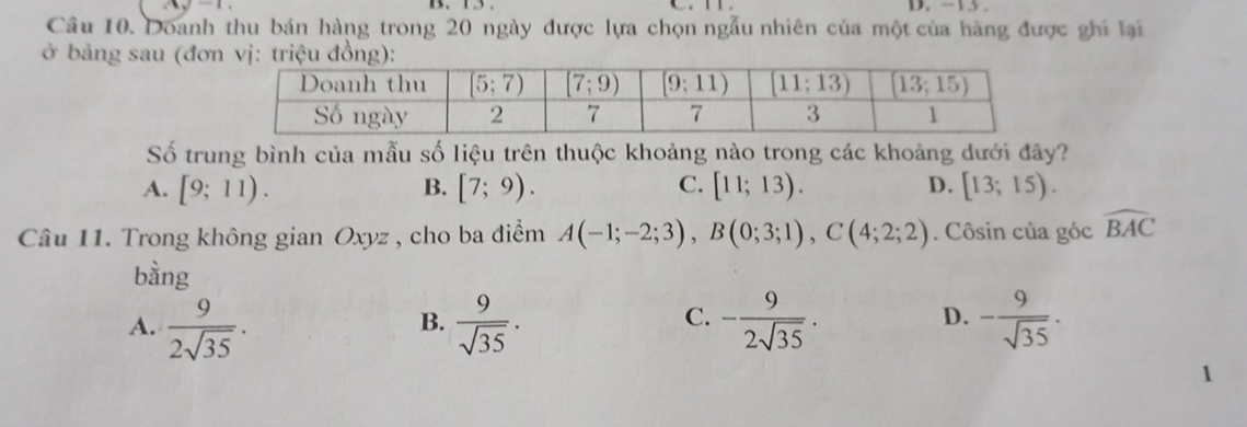 Doanh thu bán hàng trong 20 ngày được lựa chọn ngẫu nhiên của một của hàng được ghi lại
ở bảng sau (đơ
Số trung bình của mẫu số liệu trên thuộc khoảng nào trong các khoảng dưới đây?
A. [9;11). B. [7;9). C. [11;13). D. [13;15).
Câu 11. Trong không gian Oxyz , cho ba điểm A(-1;-2;3),B(0;3;1),C(4;2;2). Côsin của góc widehat BAC
bàng
C.
A.  9/2sqrt(35) .  9/sqrt(35) . - 9/2sqrt(35) . - 9/sqrt(35) ·
B.
D.
1