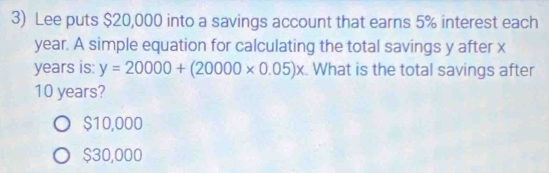 Lee puts $20,000 into a savings account that earns 5% interest each
year. A simple equation for calculating the total savings y after x
years is: y=20000+(20000* 0.05)x. What is the total savings after
10 years?
$10,000
$30,000