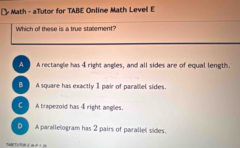 [ Math - aTutor for TABE Online Math Level E
Which of these is a true statement?
A A rectangle has 4 right angles, and all sides are of equal length.
B A square has exactly 1 pair of parallel sides.
C A trapezoid has 4 right angles.
D A parallelogram has 2 pairs of parallel sides.
TABETUTOR-E-M-P-1-36