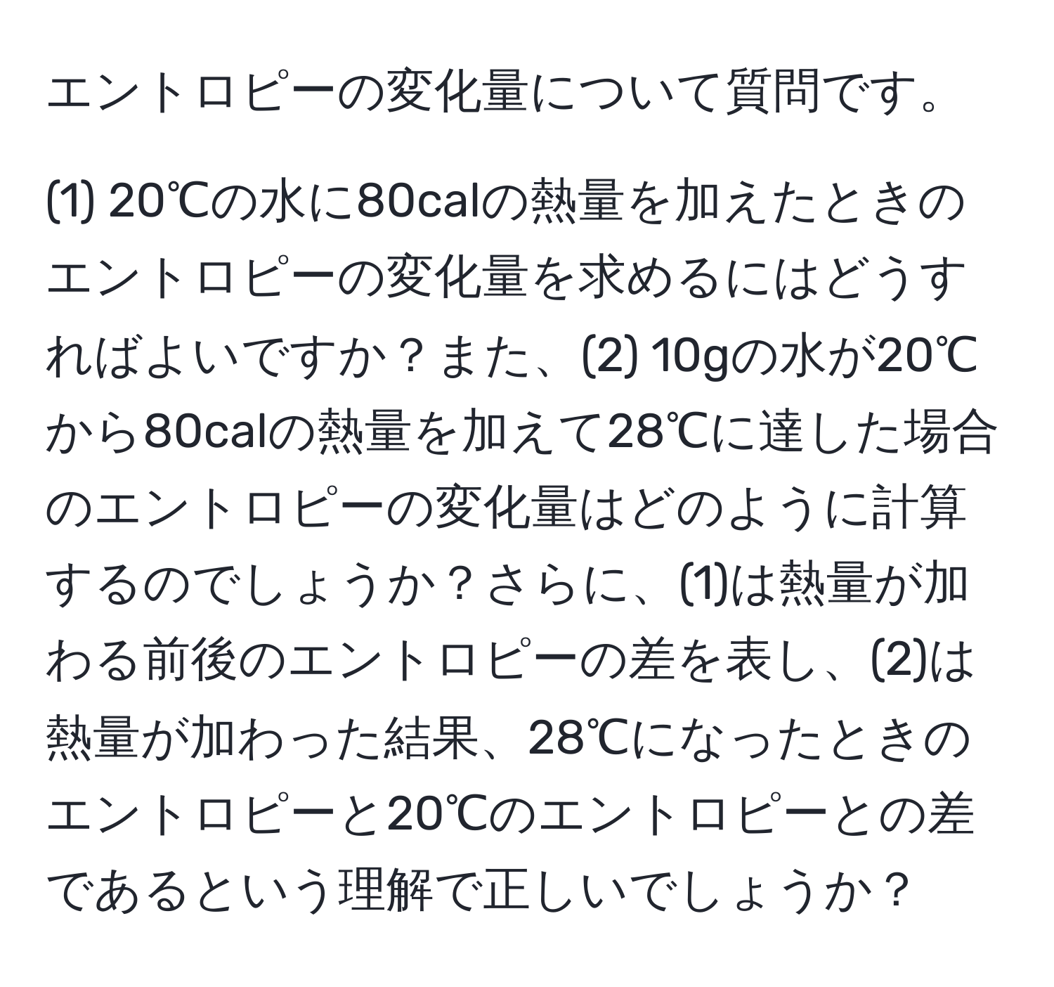 エントロピーの変化量について質問です。

(1) 20℃の水に80calの熱量を加えたときのエントロピーの変化量を求めるにはどうすればよいですか？また、(2) 10gの水が20℃から80calの熱量を加えて28℃に達した場合のエントロピーの変化量はどのように計算するのでしょうか？さらに、(1)は熱量が加わる前後のエントロピーの差を表し、(2)は熱量が加わった結果、28℃になったときのエントロピーと20℃のエントロピーとの差であるという理解で正しいでしょうか？