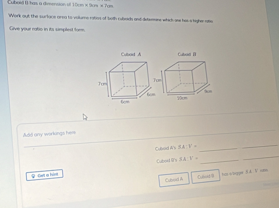 Cuboid B has a dimension of 10cm* 9cm* 7cm. 
Work out the surface area to volume ratios of both cuboids and determine which one has a higher ratio 
Give your ratio in its simplest form. 
_ 
Add any workings here 
Cuboid A's SA:V= _ 
_ 
Cuboid B's SA:V= _ 
_ 
Get a hínt 
Cuboid A Cubold B has a bigger , S.A. V ratio.