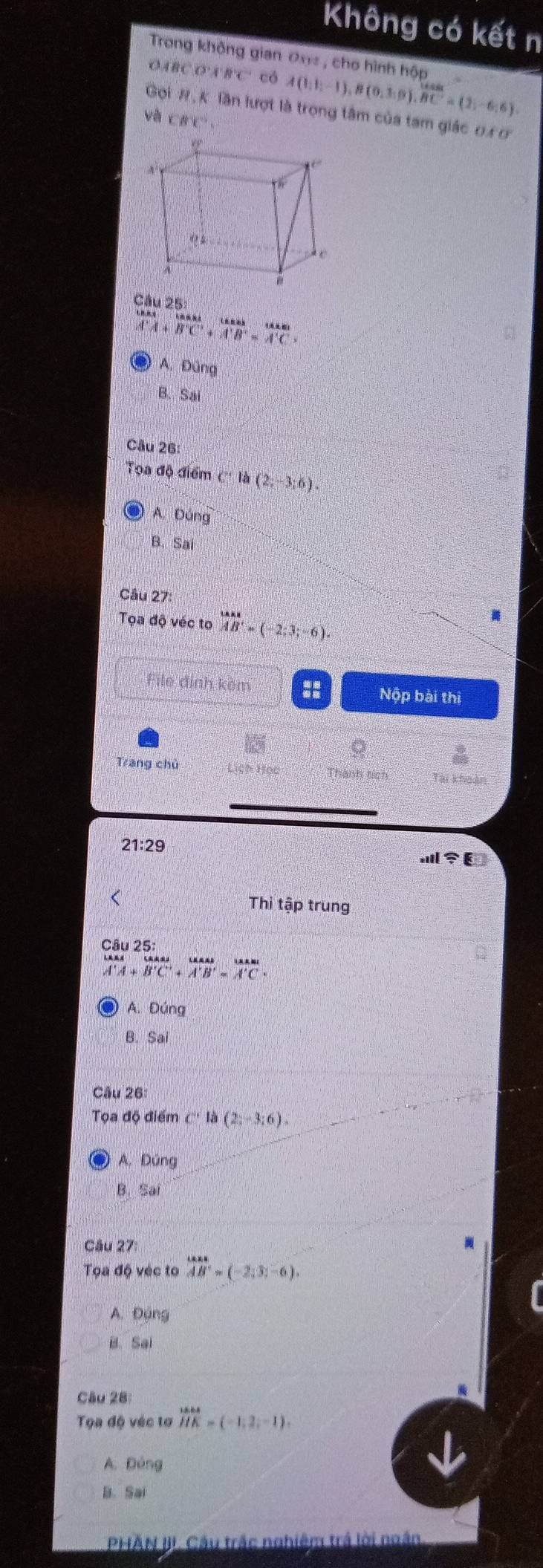 Không có kết n
Trong không gian Đn , cho hình hộp
ABCD'A'B'C' có A(1,1;-1), B(0,3;9), BC=(2;-6;6)
Gọi #, K lần lượt là trọng tâm của tam giác 0x 0
và CBC', 
Câu 25

A'A+B'C'+A'B'=A'C
A. Đúng
B. Sai
Câu 26:
Tọa độ điểm c'la(2;-3;6).
A. Đúng
B. Sa
Câu 27°
Tọa độ véc to vector AB=(-2:3;-6). 
File định kèm :: Nộp bài thi
Trang chủ Lịch Học Thành tích Tài khoản
21:29 
anl∵ E 
< Thi tập trung
Câu 25:
 vector A'A+vector B'C'+vector A'B'=vector A'C+
A. Đứng
B. Sai 
Câu 26: 
Tọa độ điểm C''la(2;-3;6).
A. Đúng
B. Sai
Câu 27
Tọa độ véc to vector AB=(-2,3,-6).
A. Đụng
B. Sai
Câu 28
Tọa độ véc tơ _16.64 vector HK=(-1,2,-1).endarray
A. Dóng
B. Sai
PHAN J. Câu trắc nghiêm trả lời ngắn