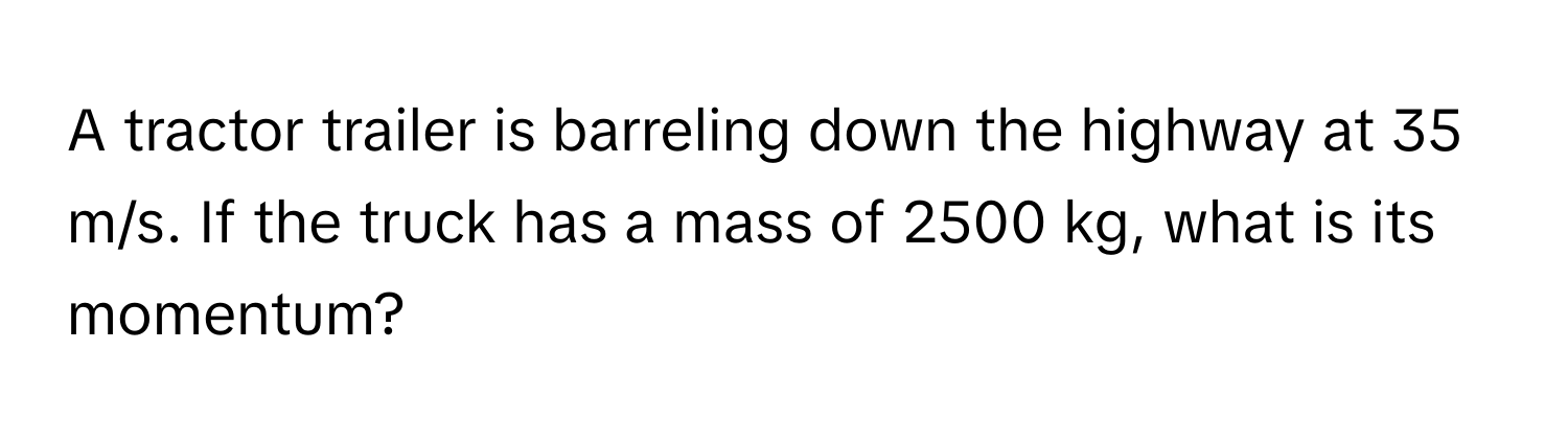 A tractor trailer is barreling down the highway at 35 m/s. If the truck has a mass of 2500 kg, what is its momentum?