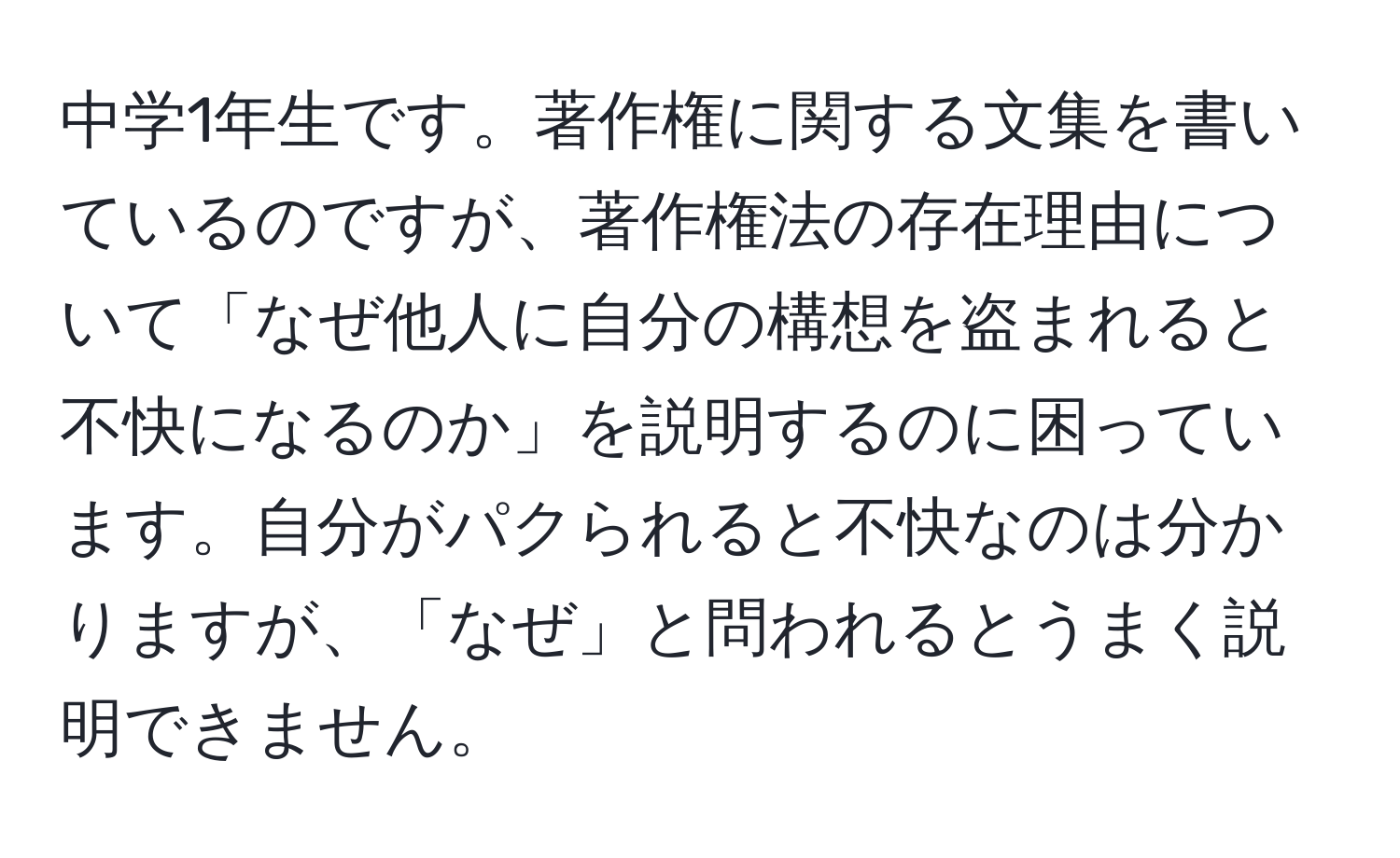 中学1年生です。著作権に関する文集を書いているのですが、著作権法の存在理由について「なぜ他人に自分の構想を盗まれると不快になるのか」を説明するのに困っています。自分がパクられると不快なのは分かりますが、「なぜ」と問われるとうまく説明できません。