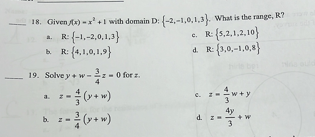 Given f(x)=x^2+1 with domain D: -2,-1,0,1,3. What is the range, R?
a. R: -1,-2,0,1,3
c. R: 5,2,1,2,10
b. R: 4,1,0,1,9 R: 3,0,-1,0,8
d.
_19. Solve y+w- 3/4 z=0 for z.
a. z= 4/3 (y+w) z= 4/3 w+y
c.
b. z= 3/4 (y+w) z= 4y/3 +w
d.