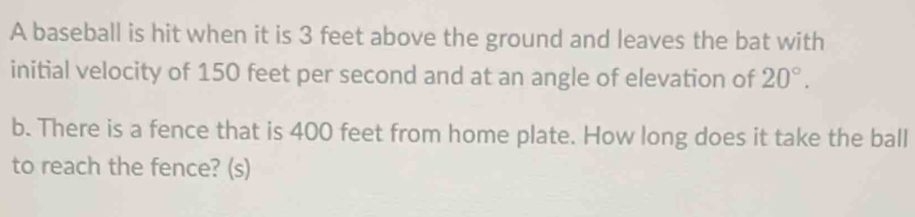 A baseball is hit when it is 3 feet above the ground and leaves the bat with 
initial velocity of 150 feet per second and at an angle of elevation of 20°. 
b. There is a fence that is 400 feet from home plate. How long does it take the ball 
to reach the fence? (s)