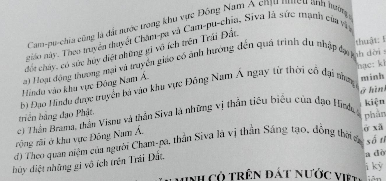 Cam-pu-chia cũng là đất nước trong khu vực Đông Nam A chịu nhiều ảnh hưởng 
giáo này. Theo truyền thuyết Chăm-pa và Cam-pu-chia, Siva là sức mạnh của vật 
thuật: I 
đốt cháy, có sức hủy diệt những gì vô ích trên Trái Đất. 
a) Hoạt động thương mại và truyền giáo có ảnh hưởng đến quá trình du nhập đạ nn đời 
hạc: kh 
Hinđu vào khu vực Đông Nam Á. 
b) Đạo Hindu được truyền bá vào khu vực Đông Nam Á ngay từ thời cổ đại nhưngh minh 
kiện 
triển bằng đạo Phật. ở hình 
c) Thần Brama. thần Visnu và thần Siva là những vị thần tiêu biểu của đạo Hindu, c phân 
rộng rãi ở khu vực Đông Nam Á. 
ở xã
d) Theo quan niệm của người Cham-pa, thần Siva là vị thần Sáng tạo, đồng thời củn số tỉ 
hủy diệt những gì vô ích trên Trái Đất. 
a dò 
i kỳ 
MNh Có TRêN ĐÁT NƯớc Việt .