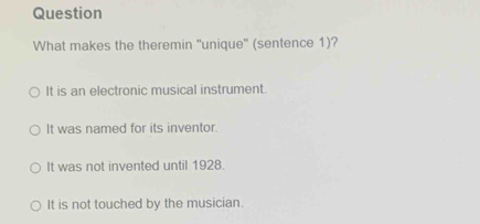 Question
What makes the theremin ''unique' (sentence 1)?
It is an electronic musical instrument.
It was named for its inventor.
It was not invented until 1928.
It is not touched by the musician.