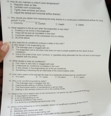 How do you maintain a uniform room temperature?
A. Regularly clean air filter
B. Ventilate room occasionally
C. Tightly close windows and doors.
D. Adjust the vertical and horizontal airflow direction.
11. Why should you refrain from exposing the body directly to a continuous unidirectional airflow for long
period? It is for
A. Economy B. Comfort C. Health D. Safety
12. What happens to the air-con when the evaporator is very dirty?
A. Frosting or ice forms in the evaporator
B. There will be poor air circulation in the room
C. Continues operation of the compressor but no cooling
D. All of the above
13. Why does the air conditioner produce a nasty or foul odor?
A dirty blower in the evaporating coil
B. The drainage pipe is clogged with dirt.
C. The evaporator coil to the drain hole does not have a proper gradient as the result of poor
installation.
D. Due to the smell of the room, furiture, or cigarettes being absorbed into the unit and is discharged
together with the airflow.
14. What causes a noisy air conditioner?
A. Fan motor is very dirty or clogged with dust.
B. Undersized air conditioner is installed in the room.
C. A dirty blower in the evaporating coil of the air conditioner.
D. Something is blocking the air inlet/outlet of the indoor/outdoor units
15. How many years is the average life span of a residential window-type air conditioner? D. 6-7 years
A. 4-6 years B. 4-7 years C. 5-6 years
16. Why is air conditioning leaking water?
A. The drainage pipe is clogged with dirt.
B. Inappropriate setting of airflow direction
C. The thermostat switch or temperature is set too high.
D Setting in the remote control is not in the cooling mode
17. What is the not a reason why is the homeowner not advice do own chemical flushing?
A. It may lead to corrosion
B. A lot of dismantling to do
C. Several problems may occur
D. It is done by a professional technician only
18. Which of the following is not a possible reason of insufficient cooling of the ACU?
A. Dirty air Siter.
B. Windows and doors are open
C. A dirty blower in the evaporating coil
∩ Something is blocking the air infet/outlet of the indoor/outdoor units
tned room?