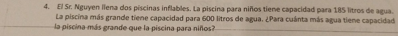 El Sr. Nguyen llena dos piscinas inflables. La piscina para niños tiene capacidad para 185 litros de agua. 
La piscina más grande tiene capacidad para 600 litros de agua. ¿Para cuánta más agua tiene capacidad 
la piscina más grande que la piscina para niños?